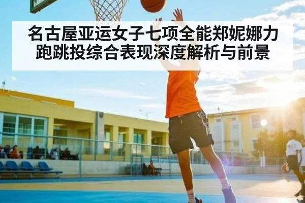 名古屋亚运女子七项全能郑妮娜力跑跳投综合表现深度解析与前景