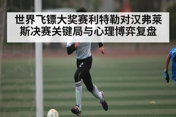 世界飞镖大奖赛利特勒对汉弗莱斯决赛关键局与心理博弈复盘